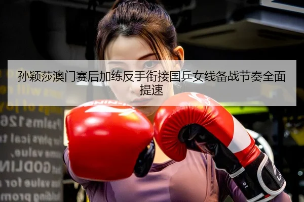 孙颖莎澳门赛后加练反手衔接国乒女线备战节奏全面提速 | WukongSports