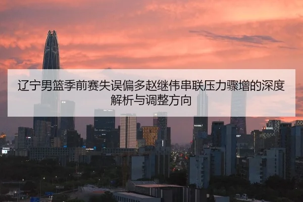 辽宁男篮季前赛失误偏多赵继伟串联压力骤增的深度解析与调整方向